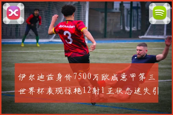 伊尔迪兹身价7500万欧成意甲第三世界杯表现惊艳12射1正状态迷失引发关注