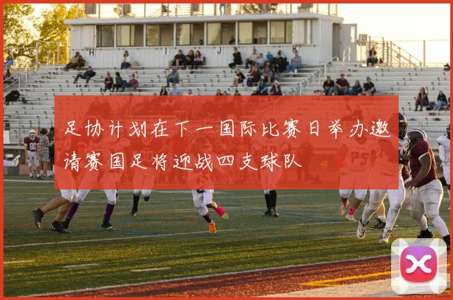 足协计划在下一国际比赛日举办邀请赛国足将迎战四支球队