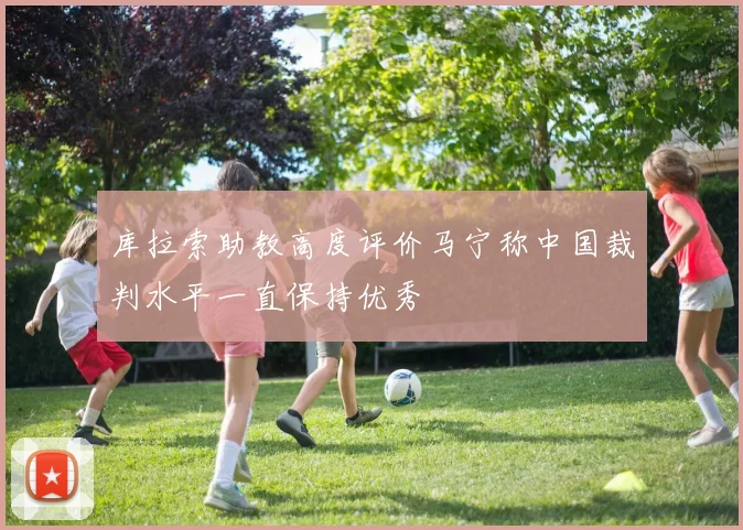 库拉索助教高度评价马宁称中国裁判水平一直保持优秀