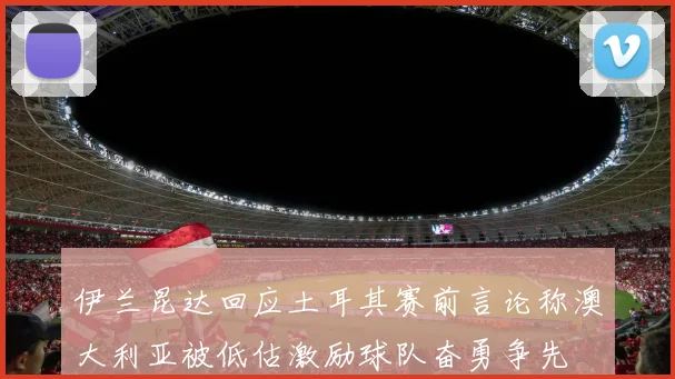伊兰昆达回应土耳其赛前言论称澳大利亚被低估激励球队奋勇争先