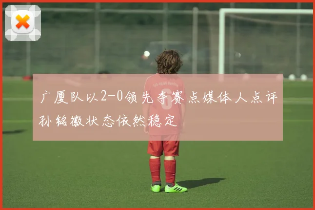 广厦队以2-0领先夺赛点媒体人点评孙铭徽状态依然稳定