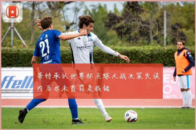 蒂特承认世界杯点球大战决策失误内马尔未首罚是我错