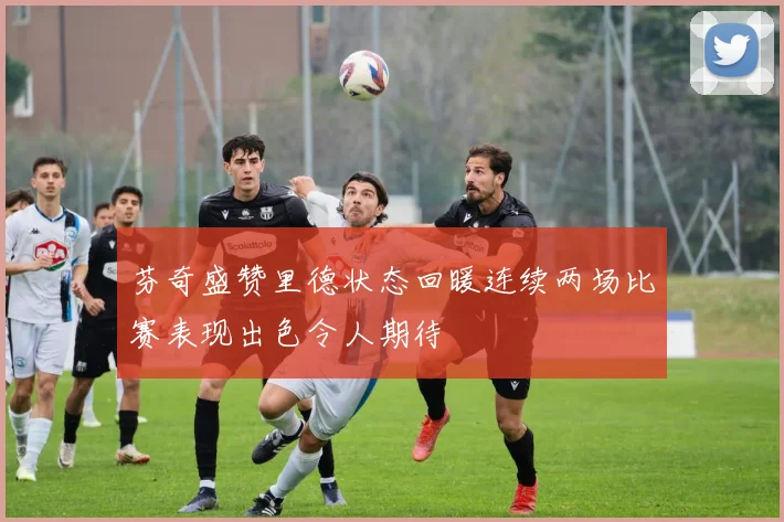 芬奇盛赞里德状态回暖连续两场比赛表现出色令人期待