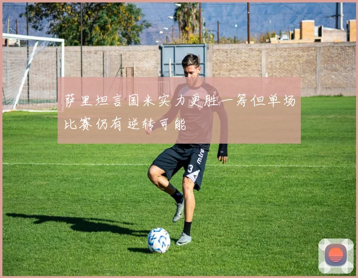 萨里坦言国米实力更胜一筹但单场比赛仍有逆转可能