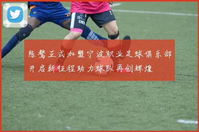 陈骜正式加盟宁波职业足球俱乐部开启新征程助力球队再创辉煌