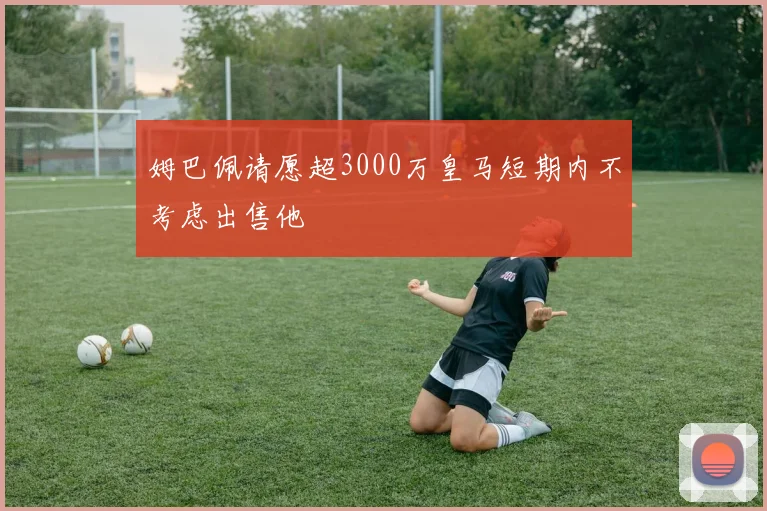 姆巴佩请愿超3000万皇马短期内不考虑出售他