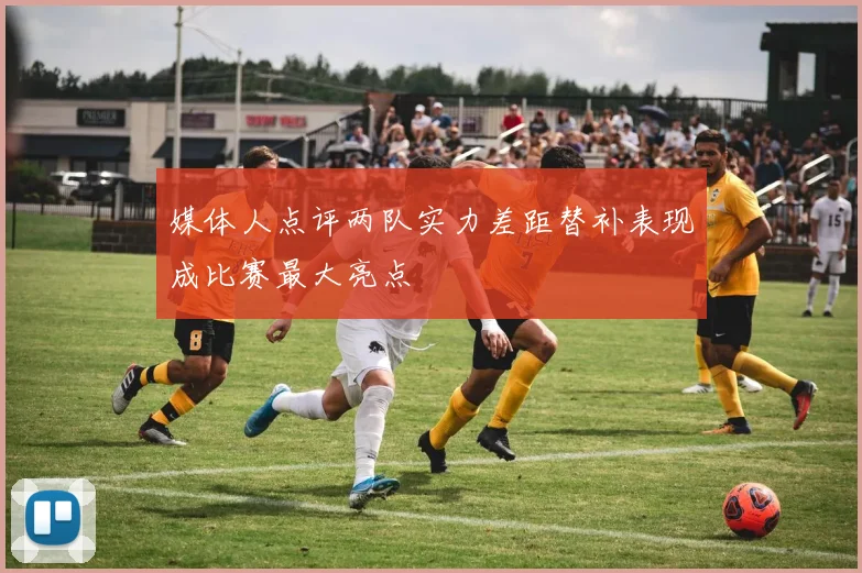 媒体人点评两队实力差距替补表现成比赛最大亮点