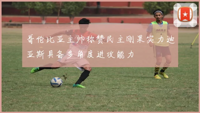 哥伦比亚主帅称赞民主刚果实力迪亚斯具备多角度进攻能力