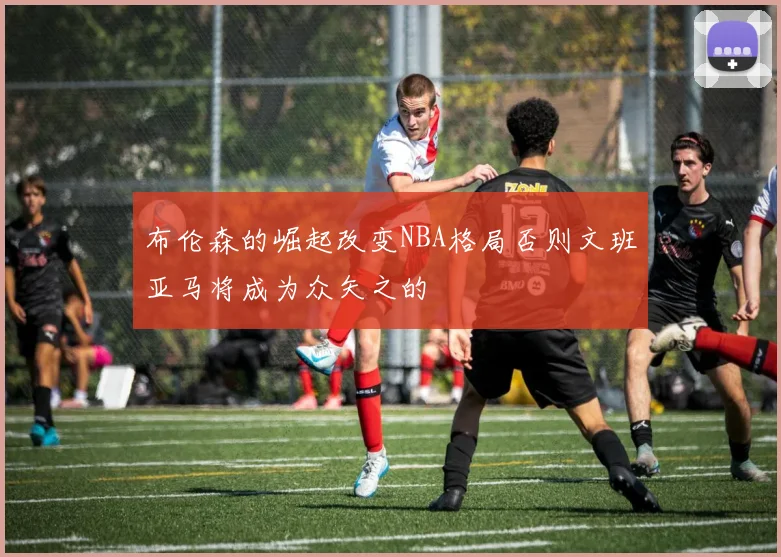布伦森的崛起改变NBA格局否则文班亚马将成为众矢之的