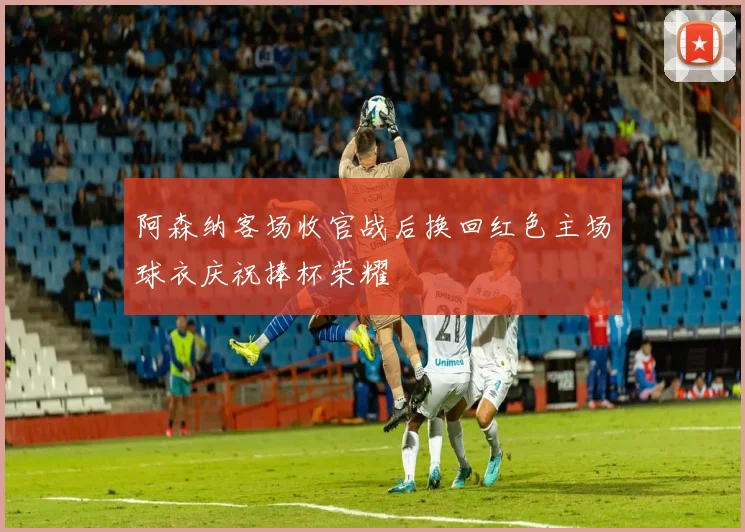 阿森纳客场收官战后换回红色主场球衣庆祝捧杯荣耀