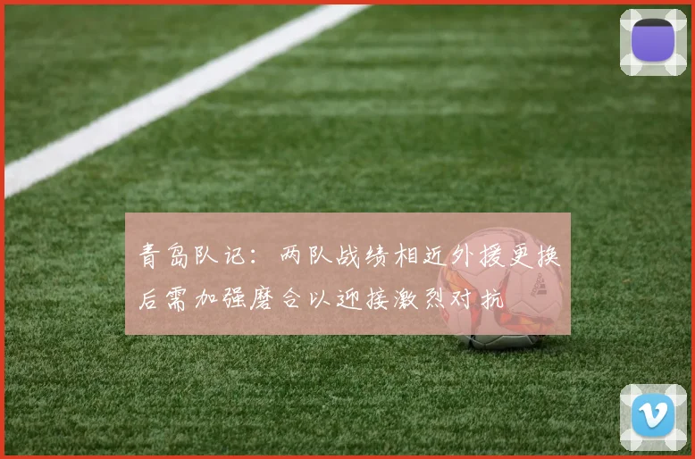 青岛队记：两队战绩相近外援更换后需加强磨合以迎接激烈对抗