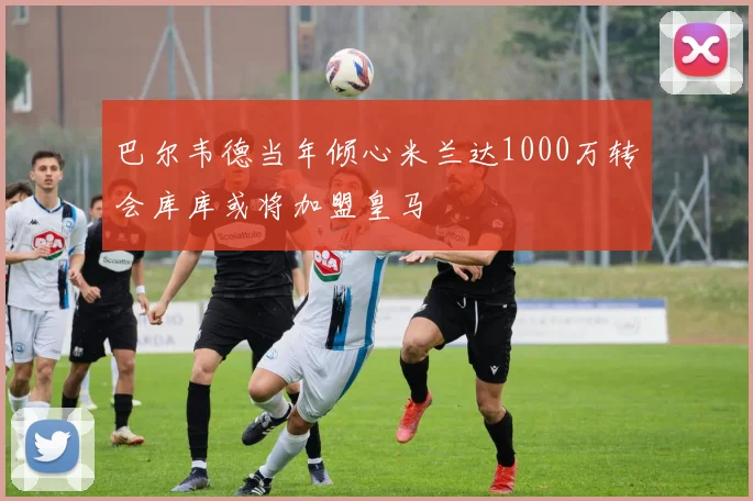 巴尔韦德当年倾心米兰达1000万转会库库或将加盟皇马