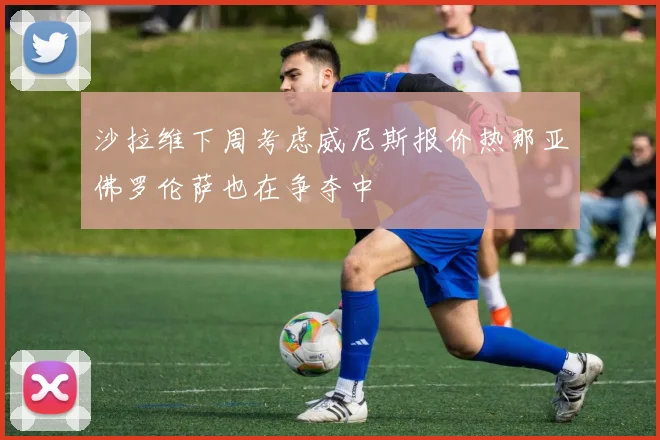 沙拉维下周考虑威尼斯报价热那亚佛罗伦萨也在争夺中
