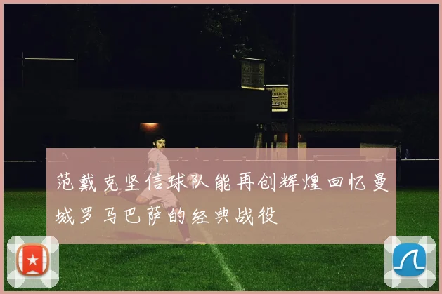 范戴克坚信球队能再创辉煌回忆曼城罗马巴萨的经典战役
