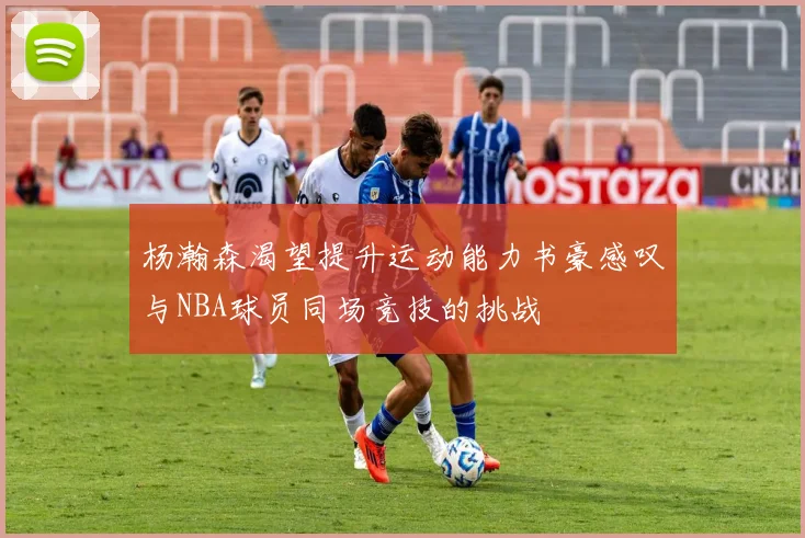 杨瀚森渴望提升运动能力书豪感叹与NBA球员同场竞技的挑战