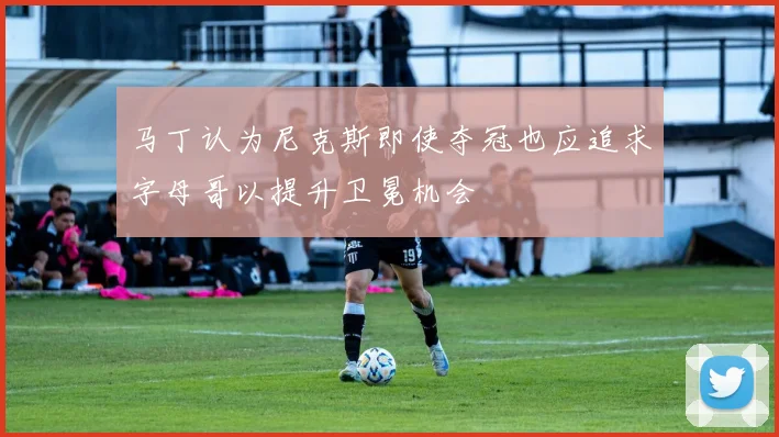 马丁认为尼克斯即使夺冠也应追求字母哥以提升卫冕机会
