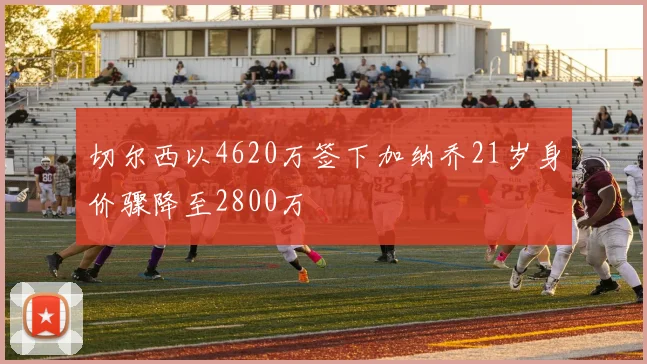 切尔西以4620万签下加纳乔21岁身价骤降至2800万