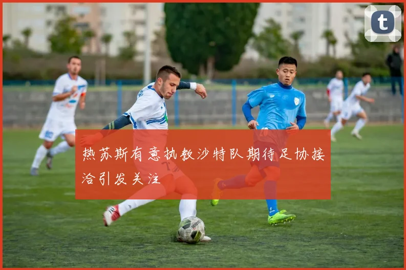 热苏斯有意执教沙特队期待足协接洽引发关注