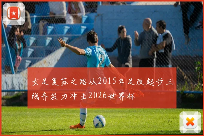 女足复苏之路从2015年足改起步三线齐发力冲击2026世界杯