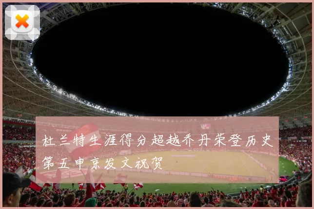 杜兰特生涯得分超越乔丹荣登历史第五申京发文祝贺