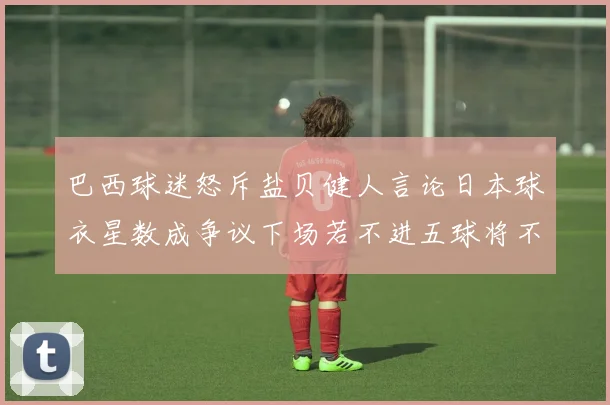巴西球迷怒斥盐贝健人言论日本球衣星数成争议下场若不进五球将不庆祝