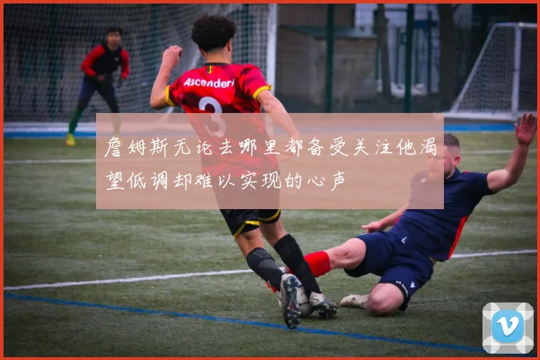 詹姆斯无论去哪里都备受关注他渴望低调却难以实现的心声